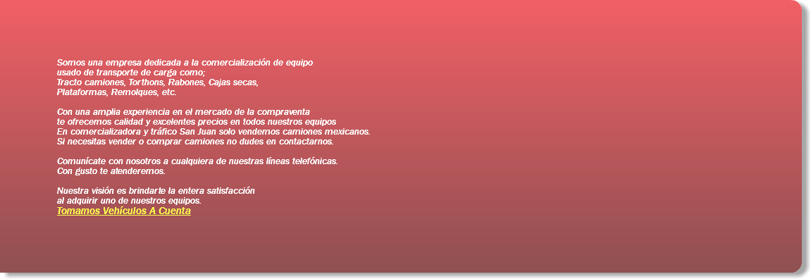 Somos una empresa dedicada a la comercialización de equipo usado de transporte de carga como; Tracto camiones, Torthons, Rabones, Cajas secas, Plataformas, Remolques, etc. Con una amplia experiencia en el mercado de la compraventa te ofrecemos calidad y excelentes precios en todos nuestros equipos En comercializadora y tráfico San Juan solo vendemos camiones mexicanos. Si necesitas vender o comprar camiones no dudes en contactarnos. Comunícate con nosotros a cualquiera de nuestras líneas telefónicas. Con gusto te atenderemos. Nuestra visión es brindarte la entera satisfacción al adquirir uno de nuestros equipos. Tomamos Vehículos A Cuenta